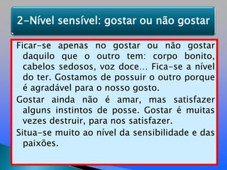 Ficar-se apenas no gostar ou não gostar daquilo que o outro tem: corpo bonito, cabelos sedosos, voz doce… Fica-se a nível do ter. Gostamos de possuir o outro porque é agradável para o nosso gosto. Gostar ainda não é amar, mas satisfazer alguns instintos de posse. Gostar é muitas vezes destruir, para nos satisfazer.Situa-se muito ao nível da sensibilidade e das paixões. 