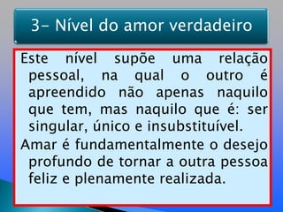 Este nível supõe uma relação pessoal, na qual o outro é apreendido não apenas naquilo que tem, mas naquilo que é: ser singular, único e insubstituível.Amar é fundamentalmente o desejo profundo de tornar a outra pessoa feliz e plenamente realizada.