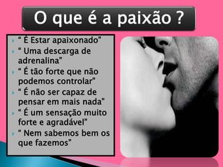 “ É Estar apaixonado”“ Uma descarga de adrenalina”“ É tão forte que não podemos controlar”“ É não ser capaz de pensar em mais nada”“ É um sensação muito forte e agradável”“ Nem sabemos bem os que fazemos”