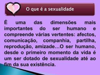 É uma das dimensões mais importantes do ser humano e compreende várias vertentes: afectos, comunicação, companhia, partilha, reprodução, amizade…O ser humano, desde o primeiro momento da vida é um ser dotado de sexualidade até ao fim da sua existência.