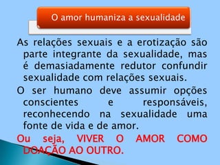 As relações sexuais e a erotização são parte integrante da sexualidade, mas é demasiadamente redutor confundir sexualidade com relações sexuais.O ser humano deve assumir opções conscientes e responsáveis, reconhecendo na sexualidade uma fonte de vida e de amor.Ou seja, VIVER O AMOR COMO DOAÇÃO AO OUTRO.
