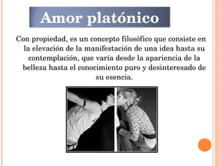 Con propiedad, es un concepto filosófico que consiste en la elevación de la manifestación de una idea hasta su contemplación, que varía desde la apariencia de la belleza hasta el conocimiento puro y desinteresado de su esencia. Amor platónico 