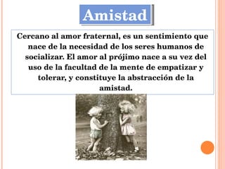 Cercano al amor fraternal, es un sentimiento que nace de la necesidad de los seres humanos de socializar. El amor al prójimo nace a su vez del uso de la facultad de la mente de empatizar y tolerar, y constituye la abstracción de la amistad. Amistad 
