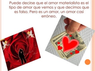 Puede decirse que el amor materialista es el tipo de amor que vemos y que decimos que es falso. Pero es un amor, un amor casi erróneo. 