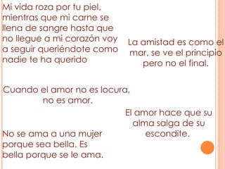 Mi vida roza por tu piel, mientras que mi carne se llena de sangre hasta que no llegue a mi corazón voy a seguir queriéndote como nadie te ha querido La amistad es como el mar, se ve el principio pero no el final. Cuando el amor no es locura, no es amor. No se ama a una mujer porque sea bella. Es bella porque se le ama. El amor hace que su alma salga de su escondite.  