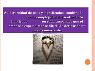 Su diversidad de usos y significados, combinada  con la complejidad del sentimiento implicado  en cada caso, hace que el amor sea especialmente difícil de definir de un modo consistente. 
