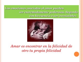 Las emociones asociadas al amor pueden  ser extremadamente poderosas, llegando  con frecuencia a ser irresistibles. Amar es encontrar en la felicidad de otro tu propia felicidad 
