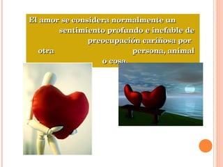 El amor se considera normalmente un  sentimiento profundo e inefable de  preocupación cariñosa por otra  persona, animal o cosa.  