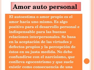 El autoestima o amor propio es el amor hacia uno mismo. Es algo positivo para el desarrollo personal e indispensable para las buenas relaciones interpersonales. Se basa en la aceptación de las virtudes y defectos propios y la percepción de éstos en su justa medida. No debe confundirse con el narcisismo, que conlleva egocentrismo y que suele existir como consecuencia de una autoestima baja Amor auto personal   
