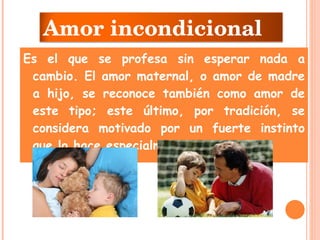 Es el que se profesa sin esperar nada a cambio. El amor maternal, o amor de madre a hijo, se reconoce también como amor de este tipo; este último, por tradición, se considera motivado por un fuerte instinto que lo hace especialmente intenso. Amor incondicional 