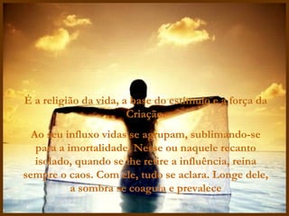 É a religião da vida, a base do estímulo e a força da Criação. Ao seu influxo vidas se agrupam, sublimando-se para a imortalidade. Nesse ou naquele recanto isolado, quando se lhe retire a influência, reina sempre o caos. Com ele, tudo se aclara. Longe dele, a sombra se coagula e prevalece 