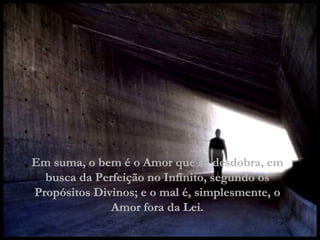 Em suma, o bem é o Amor que se desdobra, em busca da Perfeição no Infinito, segundo os Propósitos Divinos; e o mal é, simplesmente, o Amor fora da Lei. 