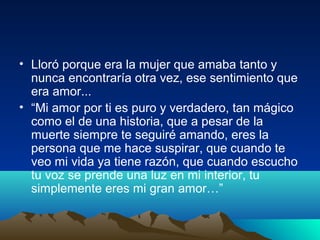 • Lloró porque era la mujer que amaba tanto y
nunca encontraría otra vez, ese sentimiento que
era amor...
• “Mi amor por ti es puro y verdadero, tan mágico
como el de una historia, que a pesar de la
muerte siempre te seguiré amando, eres la
persona que me hace suspirar, que cuando te
veo mi vida ya tiene razón, que cuando escucho
tu voz se prende una luz en mi interior, tu
simplemente eres mi gran amor…”
 