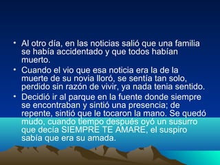 • Al otro día, en las noticias salió que una familia
se había accidentado y que todos habían
muerto.
• Cuando el vio que esa noticia era la de la
muerte de su novia lloró, se sentía tan solo,
perdido sin razón de vivir, ya nada tenia sentido.
• Decidió ir al parque en la fuente donde siempre
se encontraban y sintió una presencia; de
repente, sintió que le tocaron la mano. Se quedó
mudo, cuando tiempo después oyó un susurro
que decía SIEMPRE TE AMARE, el suspiro
sabía que era su amada.
 