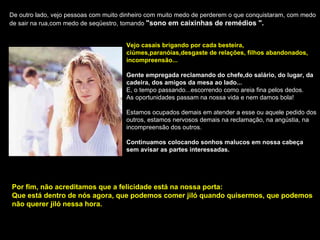 De outro lado, vejo pessoas com muito dinheiro com muito medo de perderem o que conquistaram, com medo de sair na rua,com medo de seqüestro, tomando  "sono em caixinhas de remédios ". Vejo casais brigando por cada besteira, ciúmes,paranóias,desgaste de relações, filhos abandonados, incompreensão... Gente empregada reclamando do chefe,do salário, do lugar, da cadeira, dos amigos da mesa ao lado... E, o tempo passando...escorrendo como areia fina pelos dedos. As oportunidades passam na nossa vida e nem damos bola! Estamos ocupados demais em atender a esse ou aquele pedido dos outros, estamos nervosos demais na reclamação, na angústia, na incompreensão dos outros. Continuamos colocando sonhos malucos em nossa cabeça sem avisar as partes interessadas. Por fim, não acreditamos que a felicidade está na nossa porta: Que está dentro de nós agora, que podemos comer jiló quando quisermos, que podemos não querer jiló nessa hora. 