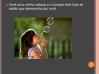 Você pirou minha cabeça e o coração feito bola de sabão que desmancha por você.