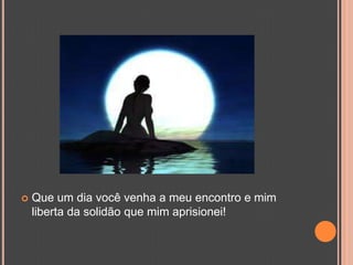 Que um dia você venha a meu encontro e mim liberta da solidão que mim aprisionei! 