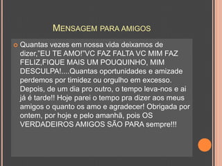Quantas vezes em nossa vida deixamos de dizer,”EU TE AMO!”VC FAZ FALTA VC MIM FAZ FELIZ,FIQUE MAIS UM POUQUINHO, MIM DESCULPA!....Quantas oportunidades e amizade perdemos por timidez ou orgulho em excesso. Depois, de um dia pro outro, o tempo leva-nos e ai já é tarde!! Hoje parei o tempo pra dizer aos meus amigos o quanto os amo e agradecer! Obrigada por ontem, por hoje e pelo amanhã, pois OS VERDADEIROS AMIGOS SÃO PARA sempre!!!Mensagem para amigos
