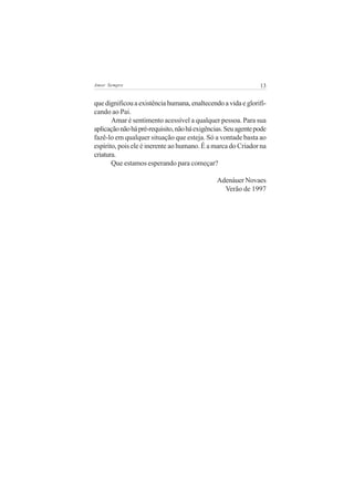 Amor Sempre                                                    13


que dignificou a existência humana, enaltecendo a vida e glorifi-
cando ao Pai.
       Amar é sentimento acessível a qualquer pessoa. Para sua
aplicação não há pré-requisito, não há exigências. Seu agente pode
fazê-lo em qualquer situação que esteja. Só a vontade basta ao
espírito, pois ele é inerente ao humano. É a marca do Criador na
criatura.
       Que estamos esperando para começar?

                                               Adenáuer Novaes
                                                 Verão de 1997
 