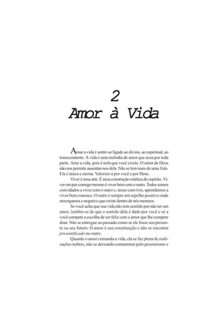 2
     Amor à Vida

      Amar a vida é sentir-se ligado ao divino, ao espiritual, ao
transcendente. A vida é uma melodia de amor que ecoa por toda
parte. Ame a vida, pois é nela que você existe. O amor de Deus
não nos permite ausentar-nos dela. Não se tem mais de uma Vida.
Ela é única e eterna. Valorize-a por você e por Deus.
       Viver é uma arte. É uma construção estética do espírito. Vi-
ver em paz consigo mesmo é viver bem com o outro. Todos somos
convidados a viver com o outro e, nesse convívio, aprendemos a
viver bem conosco. O outro é sempre um espelho positivo onde
enxergamos o negativo que existe dentro de nós mesmos.
       Se você acha que sua vida não tem sentido por não ter um
amor, lembre-se de que o sentido dela é dado por você e só a
você compete a escolha de ser feliz com o amor que lhe compete
doar. Não se entregue ao passado como se ele fosse seu presen-
te ou seu futuro. O amor é sua constituição e não se encontra
presentificado no outro.
       Quando o amor comanda a vida, ela se faz plena de reali-
zações nobres, não se deixando contaminar pelo pessimismo e
 