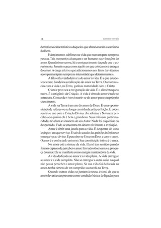 18                                                   adenáuer novaes


derrotismo característicos daqueles que abandonaram o caminho
do Bem.
       Há momentos sublimes na vida que marcam para sempre a
pessoa. Tais momentos alcançam o ser humano nas vibrações do
amor. Quando isso ocorre, há o enriquecimento daquele que o ex-
perimenta. Jamais esquecemos aquilo em que colocamos a energia
do amor. A carga afetiva que adicionamos aos fatos da vida nos
acompanhará para sempre na intensidade que determinarmos.
       A filosofia verdadeira é a do amor à vida. É a que estabe-
lece como bandeira a realização do amor na Terra. O amor nas-
ceu com a vida e, na Terra, ganhou maturidade com o Cristo.
       O amor provoca a revigoração da vida. É o alimento que a
nutre. É o oxigênio da Criação. A vida é obra do amor e nele se
estrutura. Gostar de viver é nutrir-se do amor para seu próprio
crescimento.
       A vida na Terra é um ato do amor de Deus. É uma oportu-
nidade de refazer-se na longa caminhada pela perfeição. É poder
sentir-se uno com a Criação Divina. Ao admirar a Natureza per-
cebe-se o quanto ela é bela e grandiosa. Suas mínimas particula-
ridades revelam a Grandeza de seu Autor. Nada foi esquecido ou
desprezado. Tudo se encontra em desenvolvimento e evolução.
       Amar é abrir uma janela para a vida. É despertar do sono
letárgico em que se vive. É sair do casulo das paixões inferiores e
entregar-se ao divino. É perceber-se Um com Deus e com o outro.
O amor é a essência do universo. Sua constituição íntima é o amor.
       No amor está a síntese da vida. Ela só tem sentido quando
formos capazes de perceber o amor. Em tudo observamos a presen-
ça do amor. Ele se manifesta como energia mantenedora da vida.
       A vida dedicada ao amor é a vida plena. A vida entregue
ao amor é a vida completa. Não se entregue a outra coisa na qual
não possa perceber o amor pleno. Se sua vida foi dedicada ao
amor, tenha certeza de ter cumprido sua tarefa na Terra.
       Quando outras vidas se juntam à nossa, é sinal de que o
amor deverá estar presente como condição básica de ligação para
 