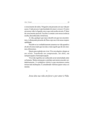 Amor Sempre                                                   19


o crescimento de todos. Ninguém está presente em sua vida por
acaso. Cada pessoa é oportunidade de amar e crescer. O outro
em nossa vida é a ligação com o que está oculto em nós. É fator
de crescimento pessoal. Facilita o contato com nossa essência
oculta, desconhecida e misteriosa.
       A vida, qualquer que seja o desafio em que nos encontre-
mos, é abençoado presente de Deus cujo uso é de nossa respon-
sabilidade.
       Percebe-se se verdadeiramente amamos na vida quando a
ela devolvemos tudo que nos deu e mais aquilo que de nós mes-
mos oferecemos.
       Quem ama explode em viver. Vive em alegria e alegra-se
em existir. Transborda em compreensão, em afeto, em
autopercepção e heteropercepção.
       Viver não significa ser conhecido ou ter notoriedade entre
os homens. Muitos alcançam o estrelato sem terem crescido ver-
dadeiramente. A verdadeira vitória é a que encetamos contra
nossas más inclinações. É considerado vitorioso quem vence a si
mesmo.

                               *

      Jesus deu sua vida em favor e por amor à Vida.
 