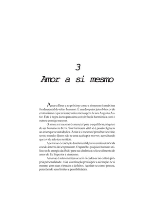 3
 Amor a si mesmo

      Amar a Deus e ao próximo como a si mesmo é a máxima
fundamental do saber humano. É um dos princípios básicos do
cristianismo e que resume toda a mensagem de seu Augusto Au-
tor. Esta é regra áurea para uma convivência harmônica com o
outro e consigo mesmo.
       O amor a si mesmo é essencial para o equilíbrio psíquico
do ser humano na Terra. Sua harmonia vital só é possível graças
ao amor que se autodedica. Amar a si mesmo é perceber-se como
ser no mundo. Quem não se ama acaba por morrer, acreditando
que a vida não tem sentido.
       Aceitar-se é condição fundamental para a continuidade da
coesão interna do ser pensante. O aparelho psíquico humano uti-
liza-se da energia da libido para sua dinâmica e ela se alimenta do
amor do Eu Superior a si mesmo.
       Amar-se é autovalorizar-se sem exceder-se no culto à pró-
pria personalidade. Essa valorização pressupõe a aceitação de si
mesmo com suas virtudes e defeitos. Aceitar-se como pessoa,
percebendo seus limites e possibilidades.
 