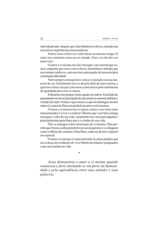 22                                                  adenáuer novaes


individualizado, daquilo que é da influência coletiva, oriundo das
sucessivas experiências reencarnatórias.
      Somos seres coletivos e individuais ao mesmo tempo. O
outro nos estrutura como ser no mundo. Sem o tu não há o eu
nem o nós.
      O amor a si mesmo nos faz enxergar o ser imortal que so-
mos, enquanto que com a convivência, assimilamos atitudes que
nos tornam coletivos, sem nos tirar a percepção de nossa própria
construção individual.
      Nem sempre conseguimos vencer a rejeição à nossa ma-
neira de ser. Geralmente isso se dá pela falta de auto-estima, a
qual nos coloca em paz com nossa consciência pelo sentimento
de igualdade para com os outros.
      Estimamo-nos porque somos iguais aos outros. Essa linha de
pensamento nos leva à percepção de que temos os mesmos defeitos e
virtudes do outro. Somos o que somos e o que nos distingue uns dos
outros é o amor de Deus em paralelo ao amor a nós mesmos.
      O amor a si mesmo nos revigora a alma e nos torna mais
entusiasmados a viver e a realizar. Mesmo que você não consiga
enxergar o valor de sua vida, certamente ela o tem para alguém e
principalmente para Deus que é o criador de sua vida.
      Não se entregue à desvalorização de si mesmo. Não per-
mita que forças ocultas penetrem no seu psiquismo e o coloquem
como a última das criaturas. Para Deus, cada um de nós é alguém
em especial.
      O amor a si mesmo é conscientizado no amor-próprio que
nos coloca em condições de viver liberto de relações estagnantes
e que nos anulam na vida.

                                *

    Jesus demonstrou o amor a si mesmo quando
renunciou a ferir, imolando-se em favor da humani-
dade e pela equivalência entre suas atitudes e suas
palavras.
 