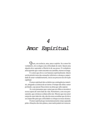 4
  Amor Espiritual

      Quem, em essência, ama, ama o espírito. Se o amor for
verdadeiro, ele se alegra com a felicidade do outro. Quem ama
alguém deve aprender a libertá-lo de sua posse. O verdadeiro
amor permite que o outro encontre seu caminho, mesmo ao longe.
        É o amor que eleva o ser humano espiritualmente. Quem
sai do primitivismo das sensações inferiores e alcança a capaci-
dade de amar verdadeiramente, inicia seu processo de elevação
espiritual.
        O amor espiritual não se detém nas contingências materi-
ais, atingindo a essência do ser eterno. O tempo não afeta o amor
profundo, cujo passar finca raízes na alma que sabe esperar.
        Às vezes pensamos que o amor que nos falta se encontra à
nossa espera do outro lado da vida. Permitimos, com esse pen-
samento, que a tristeza se abata sobre nós. Mesmo que esse amor
esteja do outro lado da vida, não devemos acreditar que ele deva
ser empecilho para que a felicidade se coloque ao nosso alcance.
        O amor espiritual que momentaneamente esteja separado
pelas vibrações dos dois planos, mais tarde poderá ser reencon-
 