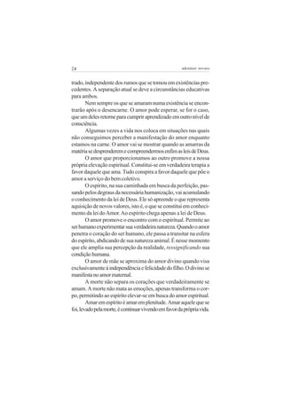 24                                                     adenáuer novaes


trado, independente dos rumos que se tomou em existências pre-
cedentes. A separação atual se deve a circunstâncias educativas
para ambos.
        Nem sempre os que se amaram numa existência se encon-
trarão após o desencarne. O amor pode esperar, se for o caso,
que um deles retorne para cumprir aprendizado em outro nível de
consciência.
        Algumas vezes a vida nos coloca em situações nas quais
não conseguimos perceber a manifestação do amor enquanto
estamos na carne. O amor vai se mostrar quando as amarras da
matéria se desprenderem e compreendermos enfim as leis de Deus.
        O amor que proporcionamos ao outro promove a nossa
própria elevação espiritual. Constitui-se em verdadeira terapia a
favor daquele que ama. Tudo conspira a favor daquele que põe o
amor a serviço do bem coletivo.
        O espírito, na sua caminhada em busca da perfeição, pas-
sando pelos degraus da necessária humanização, vai acumulando
o conhecimento da lei de Deus. Ele só apreende o que representa
aquisição de novos valores, isto é, o que se constitui em conheci-
mento da lei do Amor. Ao espírito chega apenas a lei de Deus.
        O amor promove o encontro com o espiritual. Permite ao
ser humano experimentar sua verdadeira natureza. Quando o amor
penetra o coração do ser humano, ele passa a transitar na esfera
do espírito, abdicando de sua natureza animal. É nesse momento
que ele amplia sua percepção da realidade, ressignificando sua
condição humana.
        O amor de mãe se aproxima do amor divino quando visa
exclusivamente à independência e felicidade do filho. O divino se
manifesta no amor maternal.
        A morte não separa os corações que verdadeiramente se
amam. A morte não mata as emoções, apenas transforma o cor-
po, permitindo ao espírito elevar-se em busca do amor espiritual.
        Amar em espírito é amar em plenitude. Amar aquele que se
foi, levado pela morte, é continuar vivendo em favor da própria vida.
 