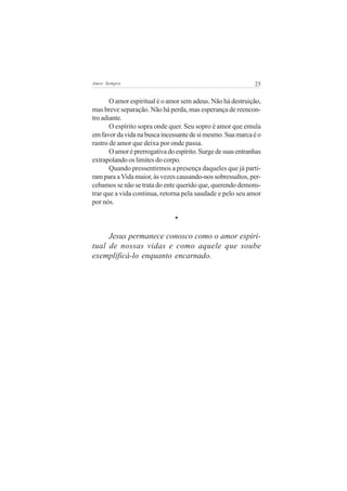 Amor Sempre                                                   25


       O amor espiritual é o amor sem adeus. Não há destruição,
mas breve separação. Não há perda, mas esperança de reencon-
tro adiante.
       O espírito sopra onde quer. Seu sopro é amor que emula
em favor da vida na busca incessante de si mesmo. Sua marca é o
rastro de amor que deixa por onde passa.
       O amor é prerrogativa do espírito. Surge de suas entranhas
extrapolando os limites do corpo.
       Quando pressentirmos a presença daqueles que já parti-
ram para a Vida maior, às vezes causando-nos sobressaltos, per-
cebamos se não se trata do ente querido que, querendo demons-
trar que a vida continua, retorna pela saudade e pelo seu amor
por nós.

                               *

     Jesus permanece conosco como o amor espiri-
tual de nossas vidas e como aquele que soube
exemplificá-lo enquanto encarnado.
 