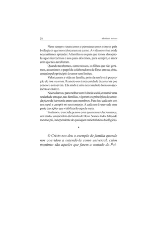 28                                                  adenáuer novaes


       Nem sempre renascemos e permanecemos com os pais
biológicos que nos colocaram na carne. A vida nos situa onde
necessitamos aprender. A família ou os pais que temos são aque-
les que merecemos e aos quais devemos, para sempre, o amor
com que nos receberam.
       Quando recebemos, como nossos, os filhos que não gera-
mos, assumimos o papel de colaboradores de Deus em sua obra,
amando pelo princípio do amor sem limites.
       Valorizemos a vida em família, pois ela nos leva à percep-
ção de nós mesmos. Remete-nos à necessidade de amar os que
conosco convivem. Ela ainda é uma necessidade do nosso mo-
mento evolutivo.
       Necessitamos, para melhor convivência social, construir uma
sociedade em que, nas famílias, vigorem os princípios do amor,
da paz e da harmonia entre seus membros. Para isto cada um tem
um papel a cumprir no seu contexto. A cada um é reservada uma
parte das ações que viabilizarão aquela meta.
       Sintamos, em cada pessoa com quem nos relacionamos,
um irmão, um membro da família de Deus. Somos todos filhos do
mesmo pai, independente de quaisquer características biológicas.

                                *

    O Cristo nos deu o exemplo de família quando
nos convidou a entendê-la como universal, cujos
membros são aqueles que fazem a vontade do Pai.
 