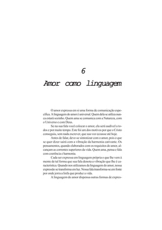 6
Amor como linguagem


        O amor expressa em si uma forma de comunicação espe-
cífica. A linguagem do amor é universal. Quem dela se utiliza nun-
ca estará sozinho. Quem ama se comunica com a Natureza, com
o Universo e com Deus.
        Se na sua fala você colocar o amor, ela será audível a to-
dos e por muito tempo. Este foi um dos motivos por que o Cristo
conseguiu, sem nada escrever, que sua voz ecoasse até hoje.
        Antes de falar, deve-se sintonizar com o amor, pois o que
se quer dizer sairá com a vibração da harmonia cativante. Os
pensamentos, quando elaborados com os requisitos do amor, al-
cançam as correntes superiores da vida. Quem ama, pensa e fala
com coerência e harmonia.
        Cada ser expressa em linguagem própria o que lhe vem à
mente de tal forma que sua fala denota a vibração que lhe é ca-
racterística. Quando nos utilizamos da linguagem do amor, nossa
expressão se transforma em luz. Nossa fala transforma-se em fonte
por onde jorra a linfa que produz a vida.
        A linguagem do amor dispensa outras formas de expres-
 