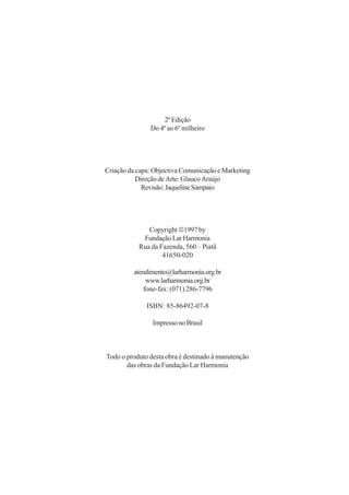 2ª Edição
               Do 4º ao 6º milheiro




Criação da capa: Objectiva Comunicação e Marketing
           Direção de Arte: Glauco Araújo
             Revisão: Jaqueline Sampaio




              Copyright 1997 by
            Fundação Lar Harmonia
           Rua da Fazenda, 560 – Piatã
                   41650-020

         atendimento@larharmonia.org.br
              www.larharmonia.org.br
             fone-fax: (071) 286-7796

              ISBN: 85-86492-07-8

                Impresso no Brasil



Todo o produto desta obra é destinado à manutenção
       das obras da Fundação Lar Harmonia
 