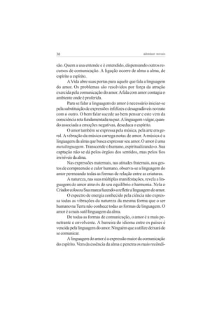 30                                                  adenáuer novaes


são. Quem a usa entende e é entendido, dispensando outros re-
cursos de comunicação. A ligação ocorre de alma a alma, de
espírito a espírito.
       A Vida abre suas portas para aquele que fala a linguagem
do amor. Os problemas são resolvidos por força da atração
exercida pela comunicação do amor. A fala com amor contagia o
ambiente onde é proferida.
       Para se falar a linguagem do amor é necessário iniciar-se
pela substituição de expressões infelizes e desagradáveis no trato
com o outro. O bem falar sucede ao bem pensar e este vem da
consciência reta fundamentada na paz. A linguagem vulgar, quan-
do associada a emoções negativas, deseduca o espírito.
       O amor também se expressa pela música, pela arte em ge-
ral. A vibração da música carrega notas de amor. A música é a
linguagem da alma que busca expressar seu amor. O amor é uma
metalinguagem. Transcende o humano, espiritualizando-o. Sua
captação não se dá pelos órgãos dos sentidos, mas pelos fios
invisíveis da alma.
       Nas expressões maternais, nas atitudes fraternais, nos ges-
tos de compreensão e calor humano, observa-se a linguagem do
amor permeando todas as formas de relação entre as criaturas.
       A natureza, nas suas múltiplas manifestações, revela a lin-
guagem do amor através de seu equilíbrio e harmonia. Nela o
Criador colocou Sua marca fazendo-a refletir a linguagem do amor.
       O espectro de energia conhecido pela ciência não expres-
sa todas as vibrações da natureza da mesma forma que o ser
humano na Terra não conhece todas as formas de linguagem. O
amor é a mais sutil linguagem da alma.
       De todas as formas de comunicação, o amor é a mais pe-
netrante e envolvente. A barreira do idioma entre os países é
vencida pela linguagem do amor. Ninguém que a utilize deixará de
se comunicar.
       A linguagem do amor é a expressão maior da comunicação
do espírito. Vem da essência da alma e penetra os mais recôndi-
 