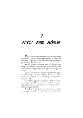 7
Amor sem adeus

      Para aqueles que verdadeiramente amam, não existe adeus,
mas até logo. Quando o amor está presente não há partida sem
reencontro. A separação de qualquer natureza é vista por aquele
que ama como uma breve pausa.
       A morte, aparente ceifadora de vidas, não consegue sepa-
rar aqueles que amam. O amor transcende a destruição celular,
face a sua natureza espiritual que não está gravada no corpo, mas
na alma.
       Quando nos separamos daqueles a quem amamos, pela
sua desencarnação, devemos continuar amando-os a fim de
alimentá-los, à distância, com o sentimento que verdadeiramente
nutre para a vida.
       Se você tem um parente ou amigo do outro lado da vida e
não consegue esquecê-lo, experimente o verdadeiro amor que se
vitaliza pela vibração que emite ao outro e pela certeza de sua
existência na espiritualidade.
       A saudade do ente querido que desencarnou deve ser
permeada pelo amor a fim de que não se torne vazia. O amor nos
 