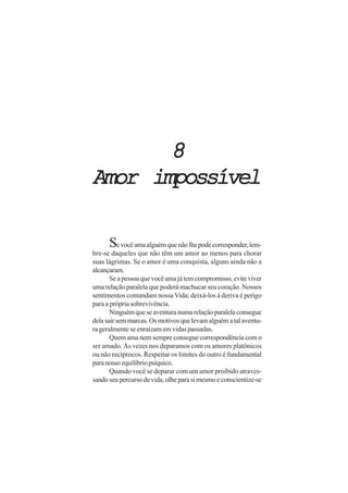 8
Amor impossível

      Se você ama alguém que não lhe pode corresponder, lem-
bre-se daqueles que não têm um amor ao menos para chorar
suas lágrimas. Se o amor é uma conquista, alguns ainda não a
alcançaram.
       Se a pessoa que você ama já tem compromisso, evite viver
uma relação paralela que poderá machucar seu coração. Nossos
sentimentos comandam nossa Vida; deixá-los à deriva é perigo
para a própria sobrevivência.
       Ninguém que se aventura numa relação paralela consegue
dela sair sem marcas. Os motivos que levam alguém a tal aventu-
ra geralmente se enraízam em vidas passadas.
       Quem ama nem sempre consegue correspondência com o
ser amado. Às vezes nos deparamos com os amores platônicos
ou não recíprocos. Respeitar os limites do outro é fundamental
para nosso equilíbrio psíquico.
       Quando você se deparar com um amor proibido atraves-
sando seu percurso de vida, olhe para si mesmo e conscientize-se
 