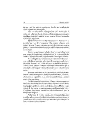 36                                                    adenáuer novaes


de que você não merece pagar preço tão alto por uma ligação
que não possa ser postergada.
       Se o seu amor não é correspondido ou é platônico e o
outro não sabe nem lhe dá atenção, não espere que um milagre
resolva a situação. Lance-se ao seu próprio destino buscando
realizações superiores.
       Não lamente a saída de alguém de sua vida. Reenquadre a
posição que você deve ocupar na vida, perante o futuro, sem
aquela pessoa. O outro que saiu, apenas desocupou o espaço
por você constituído. Permita que algo nobre ocupe devidamente
aquele lugar.
       Se você se encontra em solidão, observe à sua volta e verá
que, mesmo acompanhada, muita gente está só. A companhia do
amor é a paz da consciência e o pensamento voltado para o futuro.
       Por contingências reencarnatórias, o amor entre duas pes-
soas poderá estar separado pelos laços de parentesco, pelo com-
promisso do outro, por expiações ou pela preferência sexual.
Nesses casos, aja com cautela e equilíbrio, considerando que a
separação imposta pela vida representa processo educativo em
curso.
       Muitas vezes tentamos colocar num ponto máximo de nos-
sa vida o amor a uma pessoa em lugar do amor a Deus, à vida ou,
até mesmo, a si próprio. Esse amor exagerado tende a anular
quem a ele se entrega.
       Em determinada fase de nossa vida nos encontramos com
um outro que inunda nossa consciência alojando-se sem pedir
licença, parecendo ser a única razão de existirmos. Muitas vezes
se trata de fascinação movida por carências não atendidas. Valo-
rização de si mesmo e auto-estima, são fundamentais para o
reequilíbrio psíquico.
       As barreiras da posição social, do nível intelectual e outras
erigidas pelo preconceito, são contingências que nos ensinam a
grandeza da vida verdadeira, da qual somos originários e para a
qual voltaremos como espíritos.
 