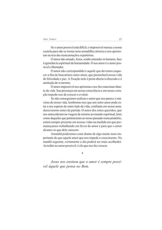 Amor Sempre                                                     37


       Se o amor possível está difícil, o impossível merece a nossa
cautela para não se tornar uma armadilha cármica a nos aprisio-
nar na teia das reencarnações expiatórias.
       O amor não-amado, Jesus, soube entender os homens, face
à ignorância espiritual da humanidade. O seu amor é o amor pos-
sível e libertador.
       O amor não correspondido é aquele que devemos esque-
cer a fim de buscarmos outro amor, que preencherá nossa vida
de felicidade e paz. A fixação nele é porta aberta à obsessão e à
anulação de si mesmo.
       O amor impossível nos aprisiona e nos faz estacionar dian-
te da vida. Sua presença em nossa consciência e em nosso cora-
ção impede-nos de crescer e evoluir.
       Se não conseguimos realizar o amor que nos parece o má-
ximo de nossa vida, lembremo-nos que um outro amor pode es-
tar a nos esperar do outro lado da vida, confiante em nosso ama-
durecimento antes da partida. O amor dos entes queridos, que
nos antecederam na viagem de retorno ao mundo espiritual, bem
como daqueles que pertenceram ao nosso passado reencarnatório,
estará sempre presente em nossas vidas na medida em que per-
maneçamos trabalhando em favor do amor e para que o amor
alcance os que dele carecem.
       Amanhã poderemos estar diante de algo muito mais im-
portante do que aquele amor que nos impede o crescimento. Na
manhã seguinte, certamente o dia poderá ser mais acolhedor.
Acredite no amor possível; é ele que nos faz crescer.

                                *

     Jesus nos ensinou que o amor é sempre possí-
vel àquele que pensa no Bem.
 