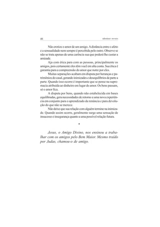 40                                                  adenáuer novaes


       Não erotize o amor de um amigo. A distância entre o afeto
e a sensualidade nem sempre é percebida pelo outro. Observe se
não se trata apenas de uma carência sua que poderá lhe custar a
amizade.
       Aja com ética para com as pessoas, principalmente os
amigos, pois certamente eles têm você em alta conta. Sua ética é
garantia para a compreensão do amor que nutre por eles.
       Muitas separações acabam em disputa por heranças e pa-
trimônios do casal, gerando inimizades e desequilíbrios de parte a
parte. Quando isso ocorre é importante que se pense na supre-
macia atribuída ao dinheiro em lugar do amor. Os bens passam,
só o amor fica.
       A disputa por bens, quando não estabelecida em bases
equilibradas, gera necessidades de retorno a uma nova experiên-
cia em conjunto para o aprendizado da renúncia e para devolu-
ção do que não se merece.
       Não deixe que sua relação com alguém termine na inimiza-
de. Quando assim ocorre, geralmente surge uma sensação de
insucesso e insegurança quanto a uma possível relação futura.

                                *

     Jesus, o Amigo Divino, nos ensinou a traba-
lhar com os amigos pelo Bem Maior. Mesmo traído
por Judas, chamou-o de amigo.
 