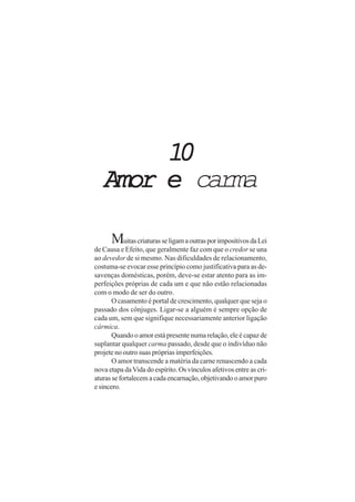 10
   Amor e carma

      Muitas criaturas se ligam a outras por impositivos da Lei
de Causa e Efeito, que geralmente faz com que o credor se una
ao devedor de si mesmo. Nas dificuldades de relacionamento,
costuma-se evocar esse princípio como justificativa para as de-
savenças domésticas, porém, deve-se estar atento para as im-
perfeições próprias de cada um e que não estão relacionadas
com o modo de ser do outro.
       O casamento é portal de crescimento, qualquer que seja o
passado dos cônjuges. Ligar-se a alguém é sempre opção de
cada um, sem que signifique necessariamente anterior ligação
cármica.
       Quando o amor está presente numa relação, ele é capaz de
suplantar qualquer carma passado, desde que o indivíduo não
projete no outro suas próprias imperfeições.
       O amor transcende a matéria da carne renascendo a cada
nova etapa da Vida do espírito. Os vínculos afetivos entre as cri-
aturas se fortalecem a cada encarnação, objetivando o amor puro
e sincero.
 