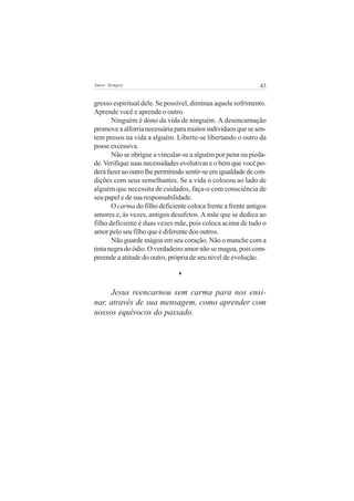 Amor Sempre                                                   43


gresso espiritual dele. Se possível, diminua aquele sofrimento.
Aprende você e aprende o outro.
       Ninguém é dono da vida de ninguém. A desencarnação
promove a alforria necessária para muitos indivíduos que se sen-
tem presos na vida a alguém. Liberte-se libertando o outro da
posse excessiva.
       Não se obrigue a vincular-se a alguém por pena ou pieda-
de. Verifique suas necessidades evolutivas e o bem que você po-
derá fazer ao outro lhe permitindo sentir-se em igualdade de con-
dições com seus semelhantes. Se a vida o colocou ao lado de
alguém que necessita de cuidados, faça-o com consciência de
seu papel e de sua responsabilidade.
       O carma do filho deficiente coloca frente a frente antigos
amores e, às vezes, antigos desafetos. A mãe que se dedica ao
filho deficiente é duas vezes mãe, pois coloca acima de tudo o
amor pelo seu filho que é diferente dos outros.
       Não guarde mágoa em seu coração. Não o manche com a
tinta negra do ódio. O verdadeiro amor não se magoa, pois com-
preende a atitude do outro, própria de seu nível de evolução.

                               *

     Jesus reencarnou sem carma para nos ensi-
nar, através de sua mensagem, como aprender com
nossos equívocos do passado.
 