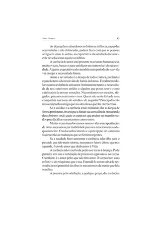 Amor Sempre                                                    45


        As decepções e abandonos sofridos na infância, as perdas
acumuladas e não elaboradas, podem fazer com que as pessoas
se liguem umas às outras, na expectativa da satisfação inconsci-
ente de solucionar aqueles conflitos.
        A carência do amor está presente na criatura humana e ela,
muitas vezes, busca-o para satisfazer um outro nível de necessi-
dade. Alguma expectativa não atendida num período de sua vida
vai ensejar a necessidade futura.
        Amar e ser amado é o desejo de toda criatura, porém tal
equação tem sido resolvida de forma dolorosa. É realmente do-
lorosa uma existência sem amor. Intimamente temos a necessida-
de de nos sentirmos unidos a alguém que possa servir como
catalisador de nossas emoções. Necessitamos ser tocados, afa-
gados, para nos sentirmos vivos. Quem não sente falta de uma
companhia nas horas de solidão e de angústia? Principalmente
uma companhia amiga que nos devolva o que lhe oferecemos.
        Se a solidão e a carência estão minando-lhe as forças de
forma persistente, investigue a fundo sua consciência procurando
descobrir em você, quais os aspectos que podem ser transforma-
dos para facilitar seu encontro com o outro.
        Muitas vezes transformamos nossas vidas em experiências
de dores sucessivas por inabilidade para nos relacionarmos ade-
quadamente. O autoconhecimento e a percepção de si mesmo
favorecerão as mudanças que se fizerem urgentes.
        Se a saudade fizer aumentar a carência, não olhe para o
passado que não mais retorna, mas para o futuro ditoso que nos
aguarda, fruto do amor que dedicamos à Vida.
        A carência não resolvida pode nos levar à doença. Pode
permitir em nós a instalação de processos agressivos ao corpo.
O antídoto é o amor pelos que não têm amor. O corpo é um vaso
reflexivo do psiquismo que o usa. Entendê-lo como caixa de res-
sonância nos permitirá decifrar os mecanismos da mente que dela
se utiliza.
        A procura pela satisfação, a qualquer preço, das carências
 