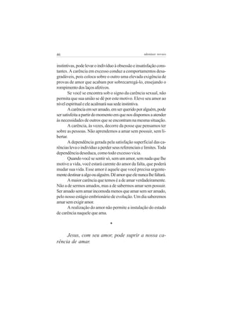 46                                                   adenáuer novaes


instintivas, pode levar o indivíduo à obsessão e insatisfação cons-
tantes. A carência em excesso conduz a comportamentos desa-
gradáveis, pois coloca sobre o outro uma elevada exigência de
provas de amor que acabam por sobrecarregá-lo, ensejando o
rompimento dos laços afetivos.
       Se você se encontra sob o signo da carência sexual, não
permita que sua união se dê por este motivo. Eleve seu amor ao
nível espiritual e ele acalmará sua sede instintiva.
       A carência em ser amado, em ser querido por alguém, pode
ser satisfeita a partir do momento em que nos dispomos a atender
às necessidades de outros que se encontram na mesma situação.
       A carência, às vezes, decorre da posse que pensamos ter
sobre as pessoas. Não aprendemos a amar sem possuir, sem li-
bertar.
       A dependência gerada pela satisfação superficial das ca-
rências leva o indivíduo a perder seus referenciais e limites. Toda
dependência deseduca, como todo excesso vicia.
       Quando você se sentir só, sem um amor, sem nada que lhe
motive a vida, você estará carente do amor da falta, que poderá
mudar sua vida. Esse amor é aquele que você precisa urgente-
mente destinar a algo ou alguém. Dê amor que ele nunca lhe faltará.
       A maior carência que temos é a de amar verdadeiramente.
Não a de sermos amados, mas a de sabermos amar sem possuir.
Ser amado sem amar incomoda menos que amar sem ser amado,
pelo nosso estágio embrionário de evolução. Um dia saberemos
amar sem exigir amor.
       A realização do amor não permite a instalação do estado
de carência naquele que ama.

                                *

     Jesus, com seu amor, pode suprir a nossa ca-
rência de amar.
 