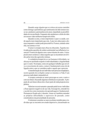 48                                                 adenáuer novaes


       Quando surge alguém que se coloca em nosso caminho
como inimigo e permitimos que sentimentos de ódio tomem nos-
so ser, anulamos a permanência do amor, impedindo as possibili-
dades de reconciliação. Enquanto não anularmos o efeito do ódio
em nossas vidas nenhuma terapia terá efeito.
       Quando se ama, o mais importante é a paz e a saúde, sen-
do aquela mais importante que esta. A paz nos educa para a do-
ença enquanto a saúde pode prescindí-la. O amor, estando entre
elas, nos anima a viver.
       O amor é a terapia mais eficaz às obsessões. Àquelas mo-
tivadas pelas questões de ordem sentimental sua influência é es-
sencial. O amor de alguém cura o amor-doente do outro. A tera-
pia do amor esclarece e educa aqueles que se encontram envolvi-
dos pelas teias das agressões mútuas.
       A verdadeira terapia leva o ser humano à felicidade e se
alicerça no profundo respeito à individualidade e singularidade
que é o outro. Na terapia, como em qualquer trabalho que envol-
va o crescimento do outro, o amor é fundamental como elo de
ligação entre o que se considera sadio e aquele que o procura.
       A transformação de um indivíduo num processo terapêutico,
ocorre quando ele se dispõe a amar a si mesmo e a Vida. É um
processo individual e intransferível.
       A terapia centrada no amor preocupa-se com o outro e
com seu futuro, buscando algumas referências no passado. A pro-
jeção de um futuro ditoso deve fazer parte de toda proposta tera-
pêutica.
       Valorizar excessivamente o passado pode levar o indivíduo
a fixar aspectos negativos de sua vida. Enxergá-los, entendê-los
e aceitá-los como momentos de aprendizagem é fundamental.
Permanecer fixado nele, é doentio. Amar-se é também entender
as próprias dificuldades e equívocos do passado, como
constituidores da personalidade do presente.
       O otimismo constitui-se num excelente remédio para o in-
divíduo que se encontra em estado depressivo, desanimado ou
 
