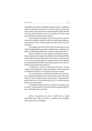 Amor Sempre                                                     49


insatisfeito com a vida. A terapia do otimismo renova e equilibra a
mente. O otimismo alicerça-se no amor à vida e na certeza do
amor de Deus. Nascemos para a conquista da felicidade. Ela não
nos surge gratuitamente, mas sim, constitui-se numa escada
ascensional a que todos estamos sujeitos.
       Uma terapia pode chegar ao fim, mas o amor de que ne-
cessitamos entender, estando ou não com conflitos psicológicos,
é para sempre. Deixa-se uma terapia, mas não se deixa de viver
com amor.
       Uma terapia, para surtir efeito, deve se preocupar com os
efeitos da dependência que pode se instalar entre o terapeuta e seu
cliente. O olhar do terapeuta deve revestir-se da lente do amor.
       Muitos conflitos, que hoje chegam a necessitar de uma te-
rapia, originam-se da mágoa escondida por trás da impossibilida-
de da liberação das emoções, quer do passado, quer do presen-
te. Só o amor consegue perdoar, quando quem se sentiu agredi-
do compreende que também seria capaz de agir como o outro, se
estivesse nas mesmas circunstâncias.
       A empatia é a base da compreensão do outro. O amor
contém a necessidade de se agir com empatia. Toda relação para
ser duradoura alicerça-se na empatia para com os outros.
       Se sua terapia não vem dando o resultado que você espe-
rava, experimente adicionar-lhe o amor. Renove sua vida perce-
bendo-se um ser infinitamente capaz de amar. O terapeuta é al-
guém como você e é dessa forma que ele se vê. Ambos estão em
processo de crescimento.
       A verdadeira terapia não deve centrar-se na doença, mas
na saúde. A doença pode ser fator de equilíbrio quando impulsi-
ona o indivíduo à busca do amor.
                                *
     Jesus, terapeuta do amor, soube dar a cada
indivíduo que com ele esteve, a palavra na medida
certa para sua evolução.
 