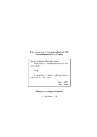 Dados Internacionais de Catalogação na Publicação (CIP)
       (Câmara Brasileira do Livro, SP, Brasil)



Novaes, Adenáuer Marcos Ferraz de.
   Amor Sempre. – Salvador: Fundação Lar Har-
monia, 2001.

     118 p.

    1. Espiritismo. I. Novaes, Adenáuer Marcos
Ferraz de, 1955. - II. Título.

                                       CDU – 133.7
                                       CDD – 133.9


        Índice para catálogo sistemático:

                1. Espiritismo 139.9
 