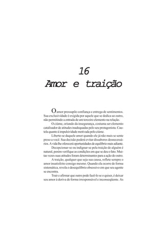 16
Amor e traição

      O amor pressupõe confiança e entrega de sentimentos.
Sua exclusividade é exigida por aquele que se dedica ao outro,
não permitindo a entrada de um terceiro elemento na relação.
       O ciúme, oriundo da insegurança, costuma ser elemento
catalisador de atitudes inadequadas pelo seu protagonista. Cau-
tela quanto à impulsividade motivada pelo ciúme.
       Liberte-se daquele amor quando ele já não mais se sente
preso a você. Sua decisão poderá evitar dissabores desnecessá-
rios. A vida lhe oferecerá oportunidades de equilíbrio mais adiante.
       Decepcionar-se ou indignar-se pela traição de alguém é
natural, porém verifique as condições em que se deu o fato. Mui-
tas vezes suas atitudes foram determinantes para a ação do outro.
       A traição, qualquer que seja sua causa, reflete sempre o
amor insatisfeito consigo mesmo. Quando ela ocorre de forma
sistemática, revela o desequilíbrio obsessivo em que seu agente
se encontra.
       Trair e afirmar que outro pode fazê-lo se o quiser, é deixar
seu amor à deriva de forma irresponsável e inconseqüente. As
 