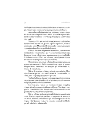 60                                                 adenáuer novaes


relações humanas não devem se constituir em aventuras do cora-
ção. Toda relação emocional gera comprometimento futuro.
        A transformação da pessoa que trai poderá ocorrer com o
auxílio do amor daquele que foi traído. Não culpe alguém pelo
ocorrido; responsabilize-se apenas pelo que está acontecendo
com você.
        Mesmo ferido, o verdadeiro amor permanece. O destino,
pelas escolhas de cada um, poderá separar as pessoas, mas não
eliminará o amor. Mesmo traído e separado, o amor verdadeiro
permanece vibrando pelo equilíbrio do outro.
        Embora seu amor esteja ferido pela traição, considere que
o seu caminho foi de vitória e que você não foi o autor nem agiu
da mesma forma. Não se culpe, apenas assuma a responsabilida-
de de forma madura. Viver maritalmente com alguém será sem-
pre um desafio à singularidade do ser humano.
        O sentimento provocado pela traição de um parceiro pode
levar o outro a adoecer. Tal ocorre quando o corpo se torna o
anteparo para a continência das emoções que deveriam ser ex-
pressas de outra forma.
        Não se deixe abater pela decepção do companheiro. Mos-
tre a si mesmo que seu valor não depende de circunstâncias ex-
ternas, mas é aquele que você sabe que tem.
        Tenha o hábito de dialogar com seu companheiro sem que
esteja fazendo interrogatório policial nem tampouco deixe que a
insegurança tome conta de sua mente.
        Envolva-se na vida de seu companheiro pelo coração e
pela participação em suas atividades cotidianas. Não fique à mar-
gem da vida de quem você diz que ama. Mesmo que ele o colo-
que à distância, crie atividades conjuntas.
        Não se coloque também na posição de quem adquiriu uma
posse. Se seu companheiro preferiu a companhia de outra pes-
soa à sua, dê-lhe a liberdade de que necessita para viver sua
própria vida. Quanto a você, viva-a mesmo com as dificuldades
que advirão da decisão tomada.
 