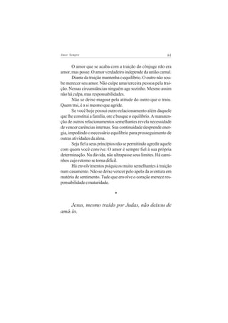 Amor Sempre                                                     61


       O amor que se acaba com a traição do cônjuge não era
amor, mas posse. O amor verdadeiro independe da união carnal.
       Diante da traição mantenha o equilíbrio. O outro não sou-
be merecer seu amor. Não culpe uma terceira pessoa pela trai-
ção. Nessas circunstâncias ninguém age sozinho. Mesmo assim
não há culpa, mas responsabilidades.
       Não se deixe magoar pela atitude do outro que o traiu.
Quem trai, é a si mesmo que agride.
       Se você hoje possui outro relacionamento além daquele
que lhe constitui a família, ore e busque o equilíbrio. A manuten-
ção de outros relacionamentos semelhantes revela necessidade
de vencer carências internas. Sua continuidade desprende ener-
gia, impedindo o necessário equilíbrio para prosseguimento de
outras atividades da alma.
       Seja fiel a seus princípios não se permitindo agredir aquele
com quem você convive. O amor é sempre fiel à sua própria
determinação. Na dúvida, não ultrapasse seus limites. Há cami-
nhos cujo retorno se torna difícil.
       Há envolvimentos psíquicos muito semelhantes à traição
num casamento. Não se deixe vencer pelo apelo da aventura em
matéria de sentimento. Tudo que envolve o coração merece res-
ponsabilidade e maturidade.

                                *

    Jesus, mesmo traído por Judas, não deixou de
amá-lo.
 